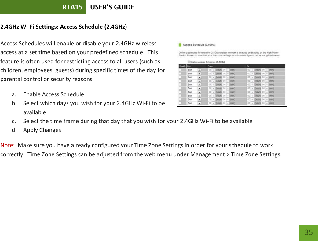 RTA15 USER’S GUIDE    35 2.4GHz Wi-Fi Settings: Access Schedule (2.4GHz)  Access Schedules will enable or disable your 2.4GHz wireless access at a set time based on your predefined schedule.  This feature is often used for restricting access to all users (such as children, employees, guests) during specific times of the day for parental control or security reasons. a. Enable Access Schedule b. Select which days you wish for your 2.4GHz Wi-Fi to be available c. Select the time frame during that day that you wish for your 2.4GHz Wi-Fi to be available d. Apply Changes Note:  Make sure you have already configured your Time Zone Settings in order for your schedule to work correctly.  Time Zone Settings can be adjusted from the web menu under Management &gt; Time Zone Settings.  