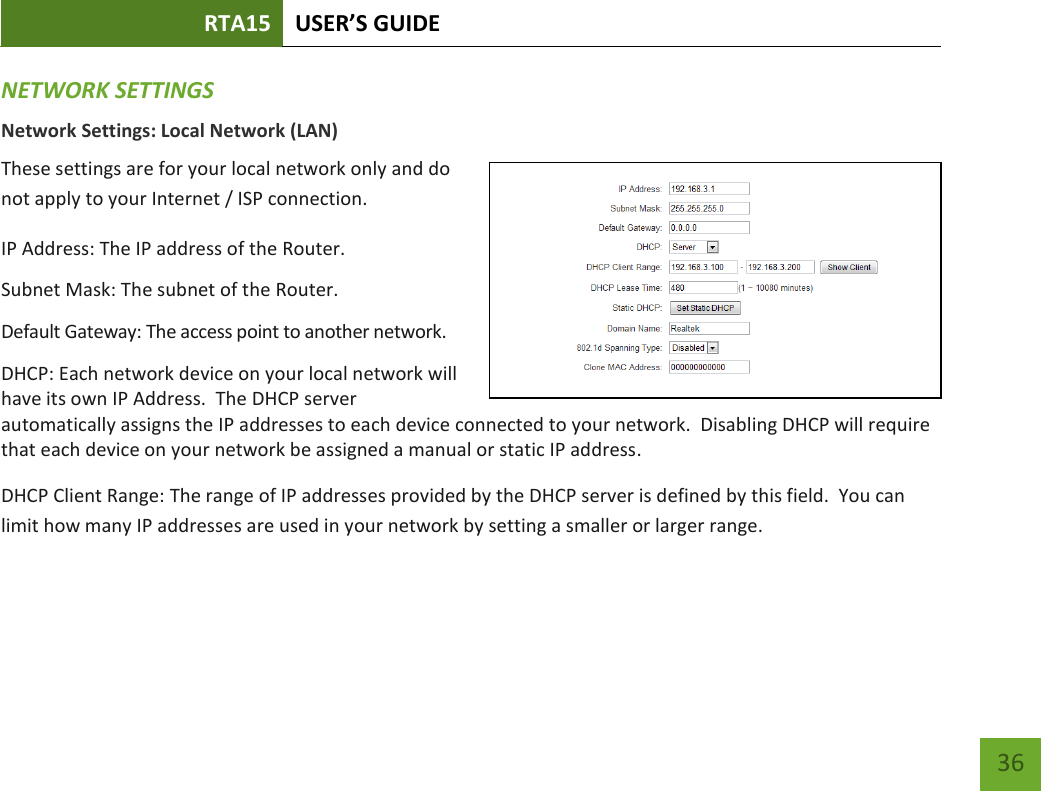 RTA15 USER’S GUIDE    36 NETWORK SETTINGS Network Settings: Local Network (LAN) These settings are for your local network only and do not apply to your Internet / ISP connection. IP Address: The IP address of the Router. Subnet Mask: The subnet of the Router. Default Gateway: The access point to another network. DHCP: Each network device on your local network will have its own IP Address.  The DHCP server automatically assigns the IP addresses to each device connected to your network.  Disabling DHCP will require that each device on your network be assigned a manual or static IP address. DHCP Client Range: The range of IP addresses provided by the DHCP server is defined by this field.  You can limit how many IP addresses are used in your network by setting a smaller or larger range.  