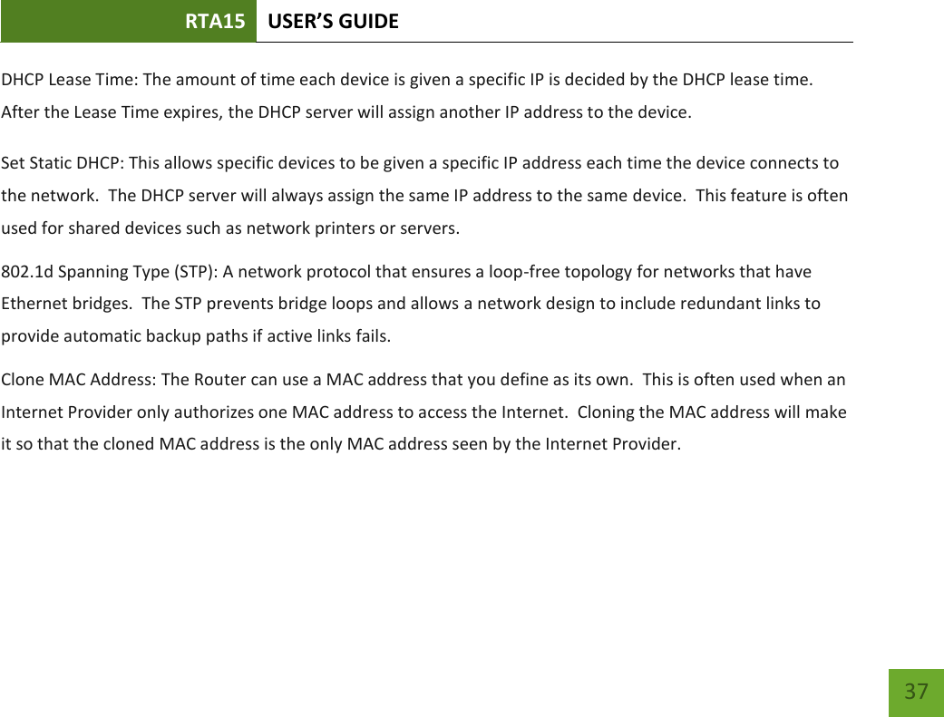 RTA15 USER’S GUIDE    37 DHCP Lease Time: The amount of time each device is given a specific IP is decided by the DHCP lease time.  After the Lease Time expires, the DHCP server will assign another IP address to the device. Set Static DHCP: This allows specific devices to be given a specific IP address each time the device connects to the network.  The DHCP server will always assign the same IP address to the same device.  This feature is often used for shared devices such as network printers or servers. 802.1d Spanning Type (STP): A network protocol that ensures a loop-free topology for networks that have Ethernet bridges.  The STP prevents bridge loops and allows a network design to include redundant links to provide automatic backup paths if active links fails. Clone MAC Address: The Router can use a MAC address that you define as its own.  This is often used when an Internet Provider only authorizes one MAC address to access the Internet.  Cloning the MAC address will make it so that the cloned MAC address is the only MAC address seen by the Internet Provider. 