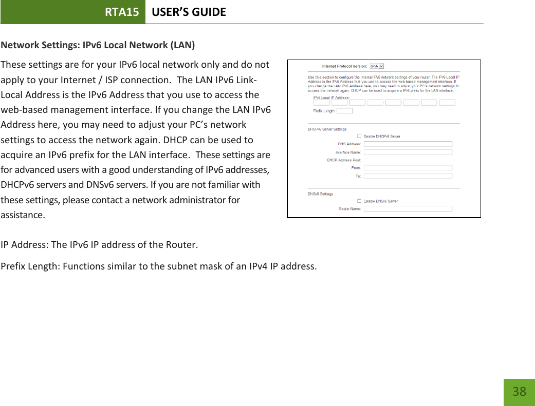 RTA15 USER’S GUIDE    38 Network Settings: IPv6 Local Network (LAN) These settings are for your IPv6 local network only and do not apply to your Internet / ISP connection.  The LAN IPv6 Link-Local Address is the IPv6 Address that you use to access the web-based management interface. If you change the LAN IPv6 Address here, you may need to adjust your PC’s network settings to access the network again. DHCP can be used to acquire an IPv6 prefix for the LAN interface.  These settings are for advanced users with a good understanding of IPv6 addresses, DHCPv6 servers and DNSv6 servers. If you are not familiar with these settings, please contact a network administrator for assistance.   IP Address: The IPv6 IP address of the Router. Prefix Length: Functions similar to the subnet mask of an IPv4 IP address.    