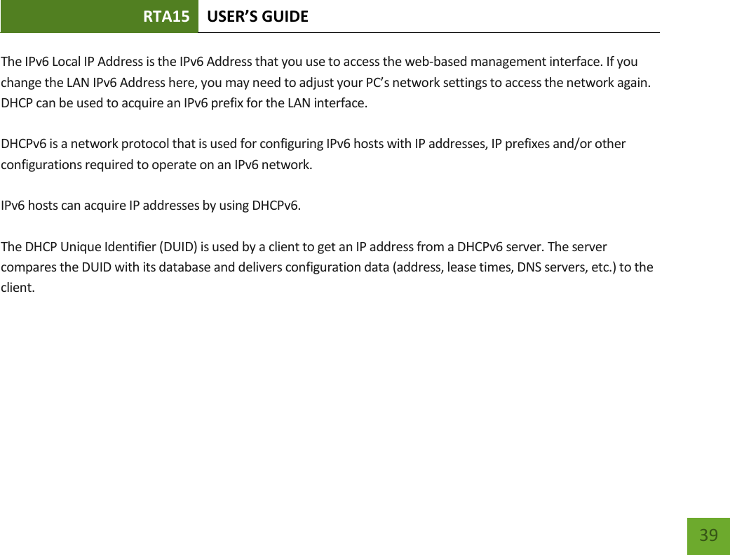 RTA15 USER’S GUIDE    39 The IPv6 Local IP Address is the IPv6 Address that you use to access the web-based management interface. If you change the LAN IPv6 Address here, you may need to adjust your PC’s network settings to access the network again. DHCP can be used to acquire an IPv6 prefix for the LAN interface.  DHCPv6 is a network protocol that is used for configuring IPv6 hosts with IP addresses, IP prefixes and/or other configurations required to operate on an IPv6 network.  IPv6 hosts can acquire IP addresses by using DHCPv6.   The DHCP Unique Identifier (DUID) is used by a client to get an IP address from a DHCPv6 server. The server compares the DUID with its database and delivers configuration data (address, lease times, DNS servers, etc.) to the client.   