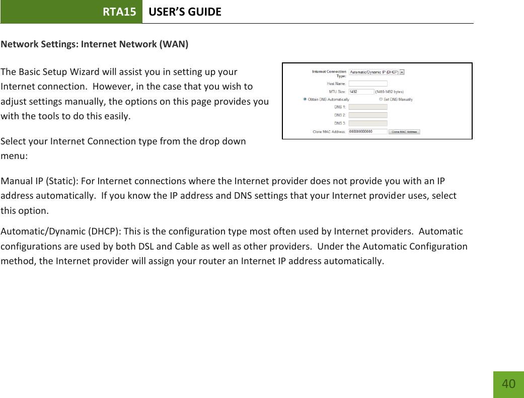 RTA15 USER’S GUIDE    40 Network Settings: Internet Network (WAN)  The Basic Setup Wizard will assist you in setting up your Internet connection.  However, in the case that you wish to adjust settings manually, the options on this page provides you with the tools to do this easily. Select your Internet Connection type from the drop down menu: Manual IP (Static): For Internet connections where the Internet provider does not provide you with an IP address automatically.  If you know the IP address and DNS settings that your Internet provider uses, select this option. Automatic/Dynamic (DHCP): This is the configuration type most often used by Internet providers.  Automatic configurations are used by both DSL and Cable as well as other providers.  Under the Automatic Configuration method, the Internet provider will assign your router an Internet IP address automatically.    