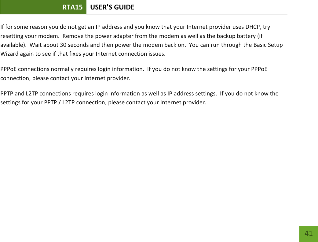 RTA15 USER’S GUIDE    41 If for some reason you do not get an IP address and you know that your Internet provider uses DHCP, try resetting your modem.  Remove the power adapter from the modem as well as the backup battery (if available).  Wait about 30 seconds and then power the modem back on.  You can run through the Basic Setup Wizard again to see if that fixes your Internet connection issues. PPPoE connections normally requires login information.  If you do not know the settings for your PPPoE connection, please contact your Internet provider. PPTP and L2TP connections requires login information as well as IP address settings.  If you do not know the settings for your PPTP / L2TP connection, please contact your Internet provider.   