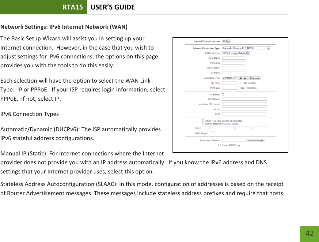 RTA15 USER’S GUIDE    42 Network Settings: IPv6 Internet Network (WAN)  The Basic Setup Wizard will assist you in setting up your Internet connection.  However, in the case that you wish to adjust settings for IPv6 connections, the options on this page provides you with the tools to do this easily. Each selection will have the option to select the WAN Link Type:  IP or PPPoE.  If your ISP requires login information, select PPPoE.  If not, select IP.  IPv6 Connection Types Automatic/Dynamic (DHCPv6): The ISP automatically provides IPv6 stateful address configurations.   Manual IP (Static): For Internet connections where the Internet provider does not provide you with an IP address automatically.  If you know the IPv6 address and DNS settings that your Internet provider uses, select this option. Stateless Address Autoconfiguration (SLAAC): In this mode, configuration of addresses is based on the receipt of Router Advertisement messages. These messages include stateless address prefixes and require that hosts 