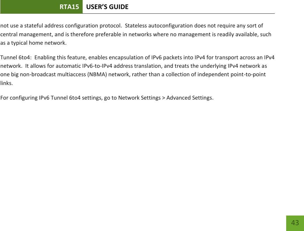 RTA15 USER’S GUIDE    43 not use a stateful address configuration protocol.  Stateless autoconfiguration does not require any sort of central management, and is therefore preferable in networks where no management is readily available, such as a typical home network. Tunnel 6to4:  Enabling this feature, enables encapsulation of IPv6 packets into IPv4 for transport across an IPv4 network.  It allows for automatic IPv6-to-IPv4 address translation, and treats the underlying IPv4 network as one big non-broadcast multiaccess (NBMA) network, rather than a collection of independent point-to-point links. For configuring IPv6 Tunnel 6to4 settings, go to Network Settings &gt; Advanced Settings.    