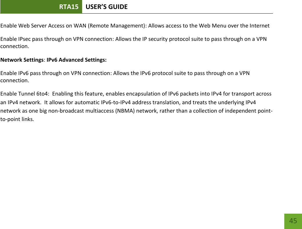 RTA15 USER’S GUIDE    45 Enable Web Server Access on WAN (Remote Management): Allows access to the Web Menu over the Internet Enable IPsec pass through on VPN connection: Allows the IP security protocol suite to pass through on a VPN connection. Network Settings: IPv6 Advanced Settings: Enable IPv6 pass through on VPN connection: Allows the IPv6 protocol suite to pass through on a VPN connection. Enable Tunnel 6to4:  Enabling this feature, enables encapsulation of IPv6 packets into IPv4 for transport across an IPv4 network.  It allows for automatic IPv6-to-IPv4 address translation, and treats the underlying IPv4 network as one big non-broadcast multiaccess (NBMA) network, rather than a collection of independent point-to-point links.     