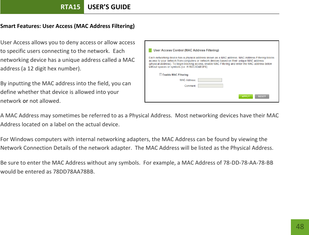 RTA15 USER’S GUIDE    48 Smart Features: User Access (MAC Address Filtering)  User Access allows you to deny access or allow access to specific users connecting to the network.  Each networking device has a unique address called a MAC address (a 12 digit hex number). By inputting the MAC address into the field, you can define whether that device is allowed into your network or not allowed. A MAC Address may sometimes be referred to as a Physical Address.  Most networking devices have their MAC Address located on a label on the actual device. For Windows computers with internal networking adapters, the MAC Address can be found by viewing the Network Connection Details of the network adapter.  The MAC Address will be listed as the Physical Address.   Be sure to enter the MAC Address without any symbols.  For example, a MAC Address of 78-DD-78-AA-78-BB  would be entered as 78DD78AA78BB. 