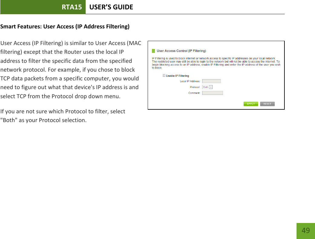 RTA15 USER’S GUIDE    49 Smart Features: User Access (IP Address Filtering)  User Access (IP Filtering) is similar to User Access (MAC filtering) except that the Router uses the local IP address to filter the specific data from the specified network protocol. For example, if you chose to block TCP data packets from a specific computer, you would need to figure out what that device&apos;s IP address is and select TCP from the Protocol drop down menu. If you are not sure which Protocol to filter, select &quot;Both&quot; as your Protocol selection. 