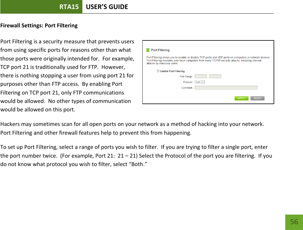 RTA15 USER’S GUIDE    56 Firewall Settings: Port Filtering  Port Filtering is a security measure that prevents users from using specific ports for reasons other than what those ports were originally intended for.  For example, TCP port 21 is traditionally used for FTP.  However, there is nothing stopping a user from using port 21 for purposes other than FTP access.  By enabling Port Filtering on TCP port 21, only FTP communications would be allowed.  No other types of communication would be allowed on this port. Hackers may sometimes scan for all open ports on your network as a method of hacking into your network.  Port Filtering and other firewall features help to prevent this from happening. To set up Port Filtering, select a range of ports you wish to filter.  If you are trying to filter a single port, enter the port number twice.  (For example, Port 21:  21 – 21) Select the Protocol of the port you are filtering.  If you do not know what protocol you wish to filter, select “Both.” 