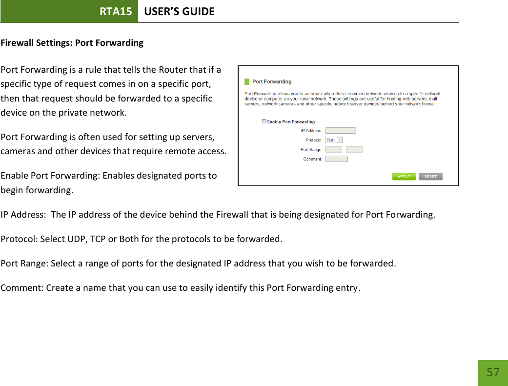 RTA15 USER’S GUIDE    57 Firewall Settings: Port Forwarding  Port Forwarding is a rule that tells the Router that if a specific type of request comes in on a specific port, then that request should be forwarded to a specific device on the private network. Port Forwarding is often used for setting up servers, cameras and other devices that require remote access. Enable Port Forwarding: Enables designated ports to begin forwarding. IP Address:  The IP address of the device behind the Firewall that is being designated for Port Forwarding. Protocol: Select UDP, TCP or Both for the protocols to be forwarded. Port Range: Select a range of ports for the designated IP address that you wish to be forwarded. Comment: Create a name that you can use to easily identify this Port Forwarding entry. 