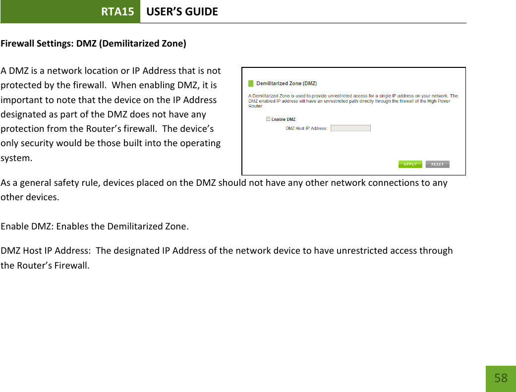 RTA15 USER’S GUIDE    58 Firewall Settings: DMZ (Demilitarized Zone)  A DMZ is a network location or IP Address that is not protected by the firewall.  When enabling DMZ, it is important to note that the device on the IP Address designated as part of the DMZ does not have any protection from the Router’s firewall.  The device’s only security would be those built into the operating system. As a general safety rule, devices placed on the DMZ should not have any other network connections to any other devices.  Enable DMZ: Enables the Demilitarized Zone. DMZ Host IP Address:  The designated IP Address of the network device to have unrestricted access through the Router’s Firewall.  