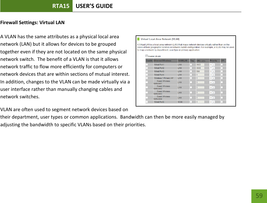 RTA15 USER’S GUIDE    59 Firewall Settings: Virtual LAN  A VLAN has the same attributes as a physical local area network (LAN) but it allows for devices to be grouped together even if they are not located on the same physical network switch.  The benefit of a VLAN is that it allows network traffic to flow more efficiently for computers or network devices that are within sections of mutual interest.  In addition, changes to the VLAN can be made virtually via a user interface rather than manually changing cables and network switches. VLAN are often used to segment network devices based on their department, user types or common applications.  Bandwidth can then be more easily managed by adjusting the bandwidth to specific VLANs based on their priorities. 