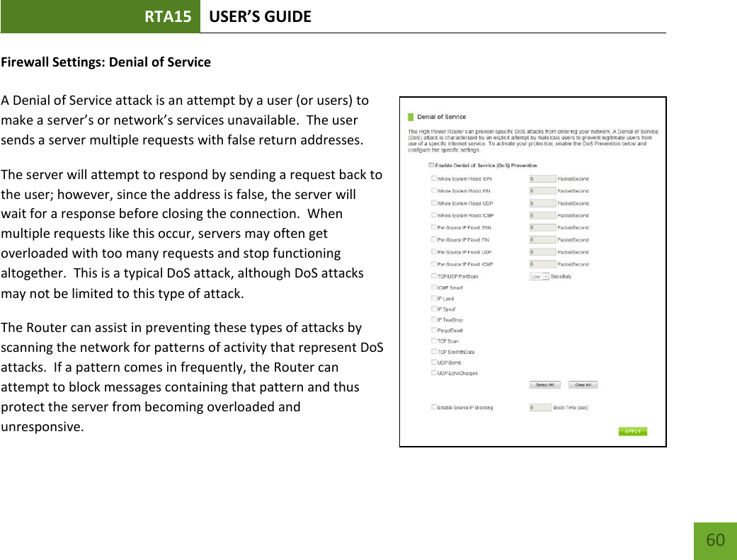 RTA15 USER’S GUIDE    60 Firewall Settings: Denial of Service  A Denial of Service attack is an attempt by a user (or users) to make a server’s or network’s services unavailable.  The user sends a server multiple requests with false return addresses. The server will attempt to respond by sending a request back to the user; however, since the address is false, the server will wait for a response before closing the connection.  When multiple requests like this occur, servers may often get overloaded with too many requests and stop functioning altogether.  This is a typical DoS attack, although DoS attacks may not be limited to this type of attack. The Router can assist in preventing these types of attacks by scanning the network for patterns of activity that represent DoS attacks.  If a pattern comes in frequently, the Router can attempt to block messages containing that pattern and thus protect the server from becoming overloaded and unresponsive. 