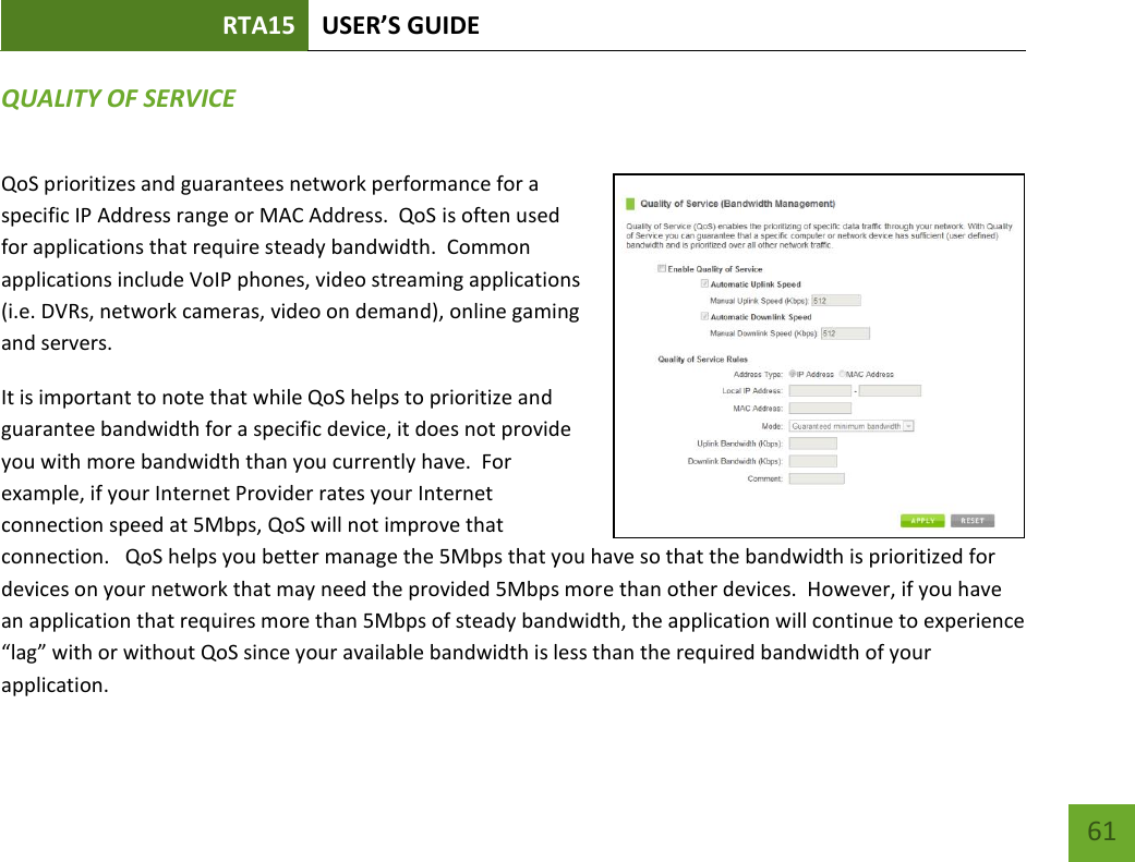 RTA15 USER’S GUIDE    61 QUALITY OF SERVICE QoS prioritizes and guarantees network performance for a specific IP Address range or MAC Address.  QoS is often used for applications that require steady bandwidth.  Common applications include VoIP phones, video streaming applications (i.e. DVRs, network cameras, video on demand), online gaming and servers. It is important to note that while QoS helps to prioritize and guarantee bandwidth for a specific device, it does not provide you with more bandwidth than you currently have.  For example, if your Internet Provider rates your Internet connection speed at 5Mbps, QoS will not improve that connection.   QoS helps you better manage the 5Mbps that you have so that the bandwidth is prioritized for devices on your network that may need the provided 5Mbps more than other devices.  However, if you have an application that requires more than 5Mbps of steady bandwidth, the application will continue to experience “lag” with or without QoS since your available bandwidth is less than the required bandwidth of your application.