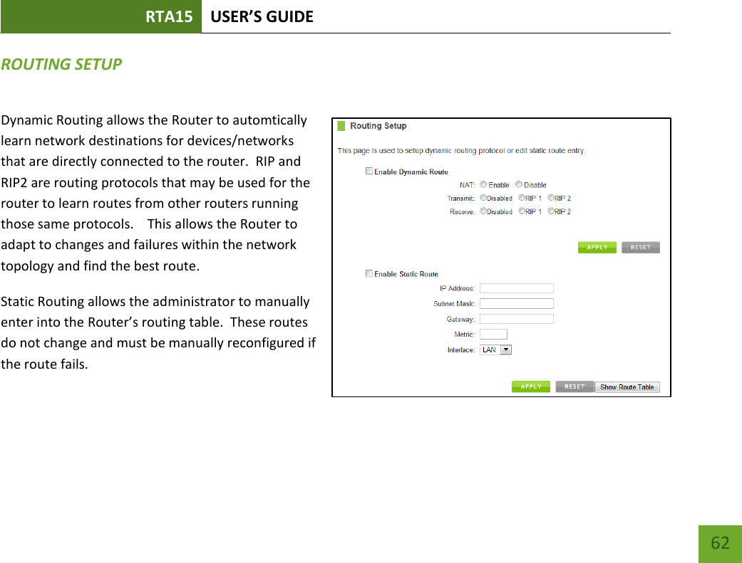 RTA15 USER’S GUIDE    62 ROUTING SETUP Dynamic Routing allows the Router to automtically learn network destinations for devices/networks that are directly connected to the router.  RIP and RIP2 are routing protocols that may be used for the router to learn routes from other routers running those same protocols.    This allows the Router to adapt to changes and failures within the network topology and find the best route. Static Routing allows the administrator to manually enter into the Router’s routing table.  These routes do not change and must be manually reconfigured if the route fails.