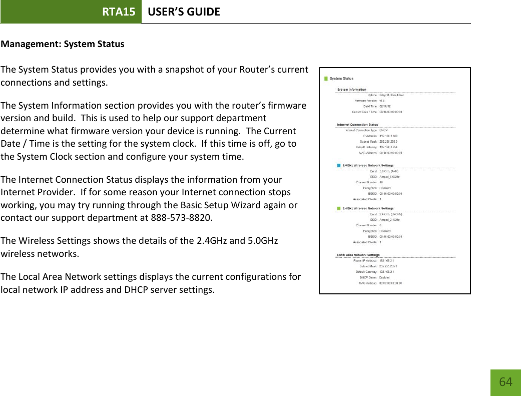 RTA15 USER’S GUIDE    64 Management: System Status  The System Status provides you with a snapshot of your Router’s current connections and settings. The System Information section provides you with the router’s firmware version and build.  This is used to help our support department determine what firmware version your device is running.  The Current Date / Time is the setting for the system clock.  If this time is off, go to the System Clock section and configure your system time. The Internet Connection Status displays the information from your Internet Provider.  If for some reason your Internet connection stops working, you may try running through the Basic Setup Wizard again or contact our support department at 888-573-8820. The Wireless Settings shows the details of the 2.4GHz and 5.0GHz wireless networks. The Local Area Network settings displays the current configurations for local network IP address and DHCP server settings.   