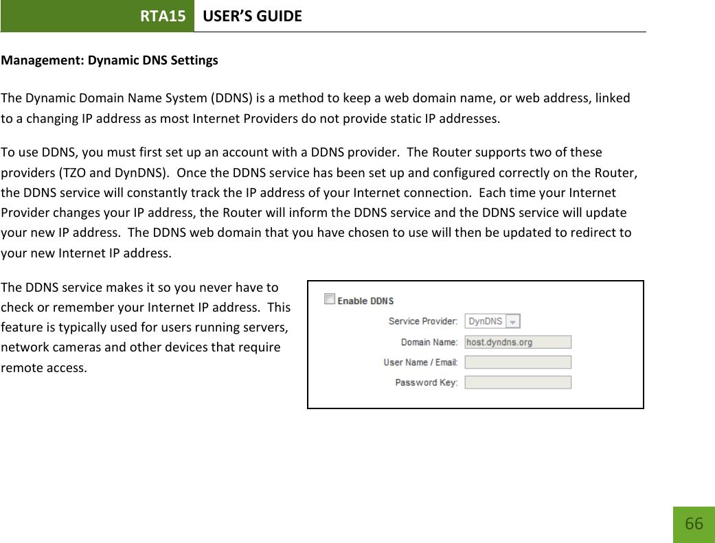 RTA15 USER’S GUIDE    66 Management: Dynamic DNS Settings  The Dynamic Domain Name System (DDNS) is a method to keep a web domain name, or web address, linked to a changing IP address as most Internet Providers do not provide static IP addresses. To use DDNS, you must first set up an account with a DDNS provider.  The Router supports two of these providers (TZO and DynDNS).  Once the DDNS service has been set up and configured correctly on the Router, the DDNS service will constantly track the IP address of your Internet connection.  Each time your Internet Provider changes your IP address, the Router will inform the DDNS service and the DDNS service will update your new IP address.  The DDNS web domain that you have chosen to use will then be updated to redirect to your new Internet IP address. The DDNS service makes it so you never have to check or remember your Internet IP address.  This feature is typically used for users running servers, network cameras and other devices that require remote access. 