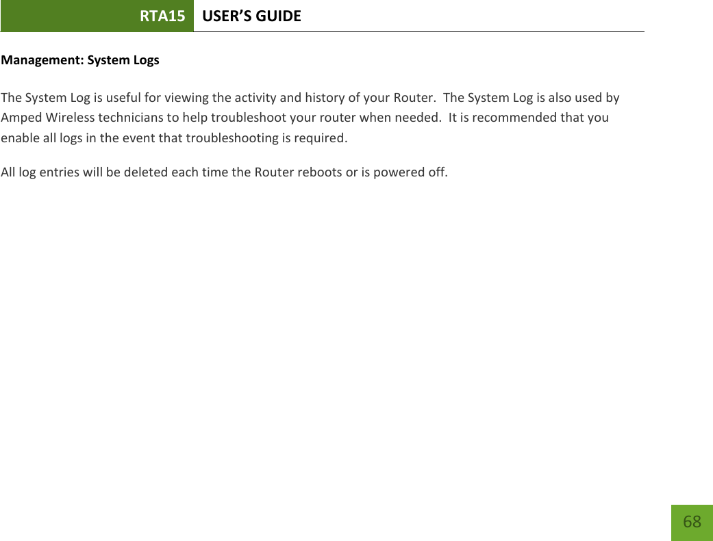 RTA15 USER’S GUIDE    68 Management: System Logs  The System Log is useful for viewing the activity and history of your Router.  The System Log is also used by Amped Wireless technicians to help troubleshoot your router when needed.  It is recommended that you enable all logs in the event that troubleshooting is required. All log entries will be deleted each time the Router reboots or is powered off. 