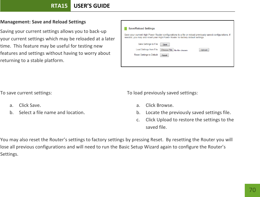 RTA15 USER’S GUIDE    70 Management: Save and Reload Settings Saving your current settings allows you to back-up your current settings which may be reloaded at a later time.  This feature may be useful for testing new features and settings without having to worry about returning to a stable platform.   To save current settings: a. Click Save. b. Select a file name and location.  To load previously saved settings: a. Click Browse. b. Locate the previously saved settings file. c. Click Upload to restore the settings to the saved file.You may also reset the Router’s settings to factory settings by pressing Reset.  By resetting the Router you will lose all previous configurations and will need to run the Basic Setup Wizard again to configure the Router’s Settings. 