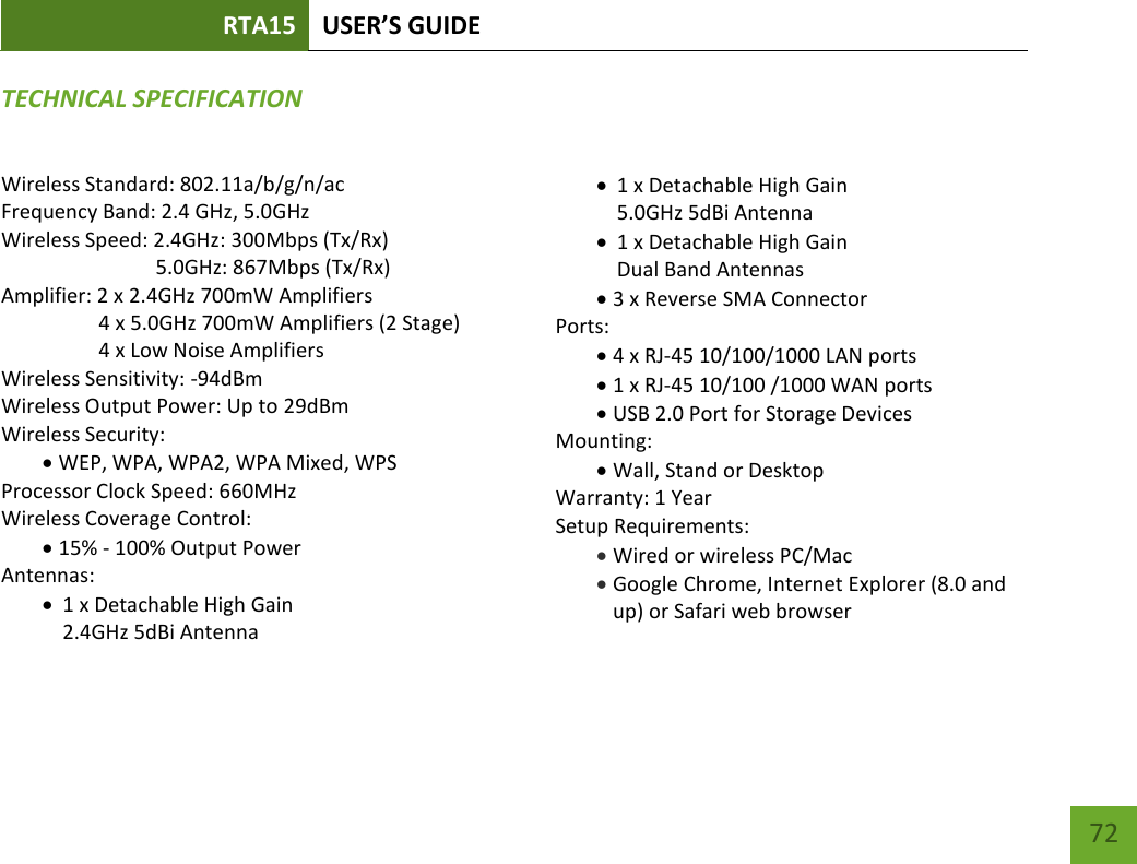 RTA15 USER’S GUIDE    72 TECHNICAL SPECIFICATIONWireless Standard: 802.11a/b/g/n/ac Frequency Band: 2.4 GHz, 5.0GHz Wireless Speed: 2.4GHz: 300Mbps (Tx/Rx)                               5.0GHz: 867Mbps (Tx/Rx) Amplifier: 2 x 2.4GHz 700mW Amplifiers     4 x 5.0GHz 700mW Amplifiers (2 Stage)    4 x Low Noise Amplifiers Wireless Sensitivity: -94dBm Wireless Output Power: Up to 29dBm Wireless Security:  WEP, WPA, WPA2, WPA Mixed, WPS Processor Clock Speed: 660MHz Wireless Coverage Control:  15% - 100% Output Power Antennas:  1 x Detachable High Gain  2.4GHz 5dBi Antenna  1 x Detachable High Gain  5.0GHz 5dBi Antenna  1 x Detachable High Gain  Dual Band Antennas  3 x Reverse SMA Connector Ports:  4 x RJ-45 10/100/1000 LAN ports  1 x RJ-45 10/100 /1000 WAN ports  USB 2.0 Port for Storage Devices Mounting:  Wall, Stand or Desktop Warranty: 1 Year Setup Requirements:  Wired or wireless PC/Mac   Google Chrome, Internet Explorer (8.0 and up) or Safari web browser 