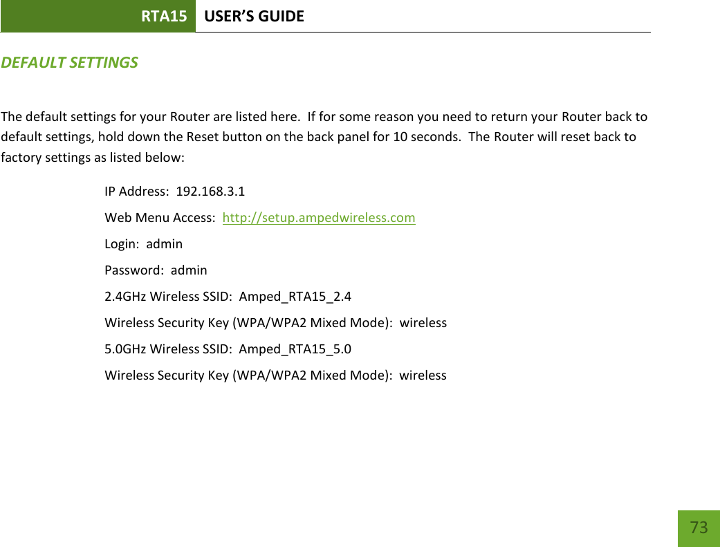 RTA15 USER’S GUIDE    73 DEFAULT SETTINGS The default settings for your Router are listed here.  If for some reason you need to return your Router back to default settings, hold down the Reset button on the back panel for 10 seconds.  The Router will reset back to factory settings as listed below: IP Address:  192.168.3.1 Web Menu Access:  http://setup.ampedwireless.com Login:  admin Password:  admin 2.4GHz Wireless SSID:  Amped_RTA15_2.4 Wireless Security Key (WPA/WPA2 Mixed Mode):  wireless 5.0GHz Wireless SSID:  Amped_RTA15_5.0 Wireless Security Key (WPA/WPA2 Mixed Mode):  wireless  