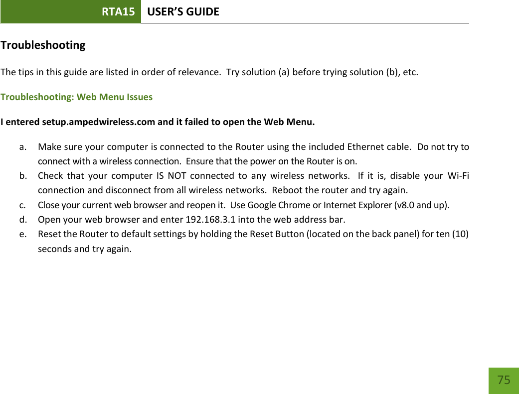 RTA15 USER’S GUIDE    75 Troubleshooting The tips in this guide are listed in order of relevance.  Try solution (a) before trying solution (b), etc. Troubleshooting: Web Menu Issues I entered setup.ampedwireless.com and it failed to open the Web Menu. a. Make sure your computer is connected to the Router using the included Ethernet cable.  Do not try to connect with a wireless connection.  Ensure that the power on the Router is on.   b. Check  that  your  computer  IS  NOT  connected  to  any  wireless  networks.    If  it  is,  disable  your  Wi-Fi connection and disconnect from all wireless networks.  Reboot the router and try again. c. Close your current web browser and reopen it.  Use Google Chrome or Internet Explorer (v8.0 and up). d. Open your web browser and enter 192.168.3.1 into the web address bar. e. Reset the Router to default settings by holding the Reset Button (located on the back panel) for ten (10) seconds and try again.  