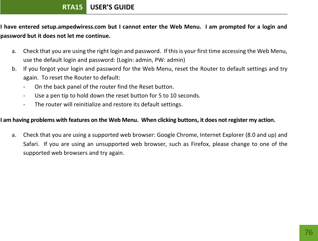 RTA15 USER’S GUIDE    76 I have entered setup.ampedwiress.com but I cannot enter the Web Menu.  I am prompted for a login and password but it does not let me continue. a. Check that you are using the right login and password.  If this is your first time accessing the Web Menu, use the default login and password: (Login: admin, PW: admin) b. If you forgot your login and password for the Web Menu, reset the Router to default settings and try again.  To reset the Router to default: - On the back panel of the router find the Reset button.   - Use a pen tip to hold down the reset button for 5 to 10 seconds. - The router will reinitialize and restore its default settings. I am having problems with features on the Web Menu.  When clicking buttons, it does not register my action. a. Check that you are using a supported web browser: Google Chrome, Internet Explorer (8.0 and up) and Safari.  If you are using an unsupported  web  browser, such as  Firefox, please change  to  one of the supported web browsers and try again.   
