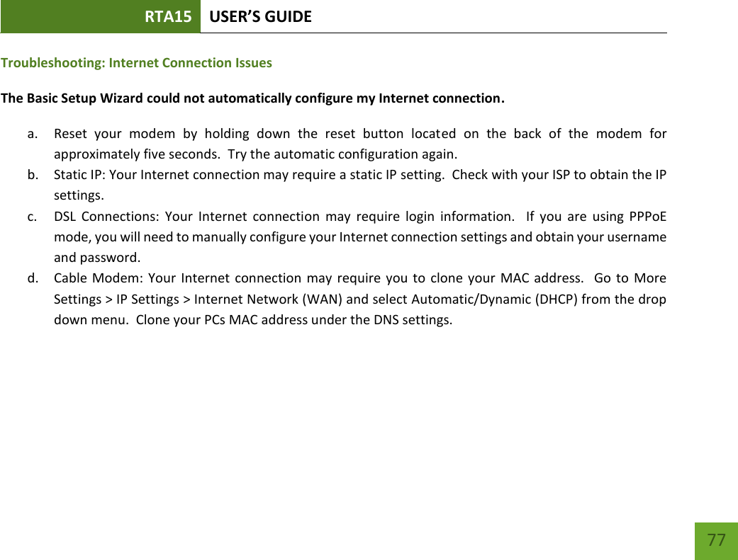 RTA15 USER’S GUIDE    77 Troubleshooting: Internet Connection Issues The Basic Setup Wizard could not automatically configure my Internet connection. a. Reset  your  modem  by  holding  down  the  reset  button  located  on  the  back  of  the  modem  for approximately five seconds.  Try the automatic configuration again. b. Static IP: Your Internet connection may require a static IP setting.  Check with your ISP to obtain the IP settings. c. DSL  Connections:  Your  Internet  connection  may  require  login  information.    If  you  are  using  PPPoE mode, you will need to manually configure your Internet connection settings and obtain your username and password. d. Cable Modem: Your Internet  connection may require you to  clone  your MAC address.  Go to  More Settings &gt; IP Settings &gt; Internet Network (WAN) and select Automatic/Dynamic (DHCP) from the drop down menu.  Clone your PCs MAC address under the DNS settings.   