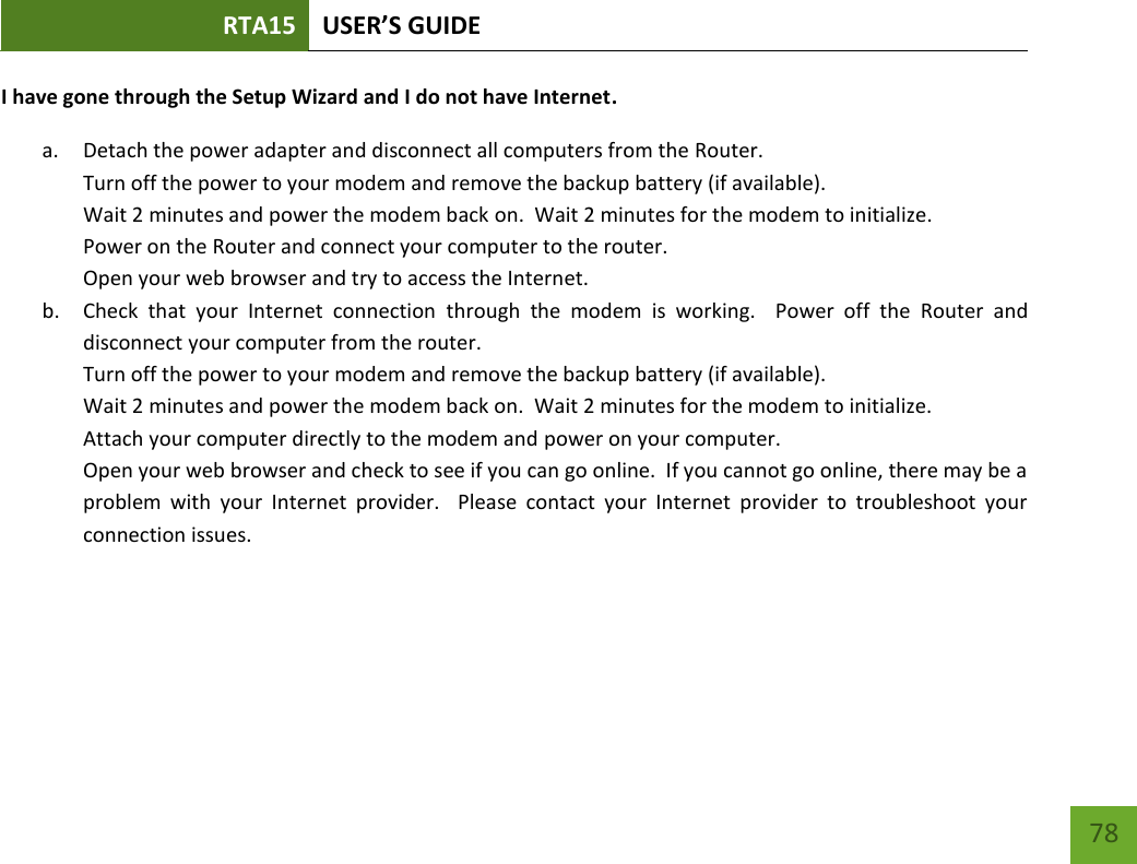 RTA15 USER’S GUIDE    78 I have gone through the Setup Wizard and I do not have Internet. a. Detach the power adapter and disconnect all computers from the Router. Turn off the power to your modem and remove the backup battery (if available). Wait 2 minutes and power the modem back on.  Wait 2 minutes for the modem to initialize. Power on the Router and connect your computer to the router. Open your web browser and try to access the Internet. b. Check  that  your  Internet  connection  through  the  modem  is  working.    Power  off  the  Router  and disconnect your computer from the router. Turn off the power to your modem and remove the backup battery (if available). Wait 2 minutes and power the modem back on.  Wait 2 minutes for the modem to initialize. Attach your computer directly to the modem and power on your computer. Open your web browser and check to see if you can go online.  If you cannot go online, there may be a problem  with  your  Internet  provider.    Please  contact  your  Internet  provider  to  troubleshoot  your connection issues. 