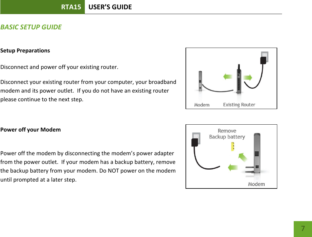 RTA15 USER’S GUIDE    7 BASIC SETUP GUIDE Setup Preparations  Disconnect and power off your existing router. Disconnect your existing router from your computer, your broadband modem and its power outlet.  If you do not have an existing router please continue to the next step.  Power off your Modem  Power off the modem by disconnecting the modem’s power adapter from the power outlet.  If your modem has a backup battery, remove the backup battery from your modem. Do NOT power on the modem until prompted at a later step. 