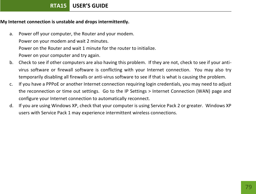 RTA15 USER’S GUIDE    79 My Internet connection is unstable and drops intermittently. a. Power off your computer, the Router and your modem.   Power on your modem and wait 2 minutes. Power on the Router and wait 1 minute for the router to initialize. Power on your computer and try again. b. Check to see if other computers are also having this problem.  If they are not, check to see if your anti-virus  software  or  firewall  software  is  conflicting  with  your  Internet  connection.    You  may  also  try temporarily disabling all firewalls or anti-virus software to see if that is what is causing the problem. c. If you have a PPPoE or another Internet connection requiring login credentials, you may need to adjust the reconnection or time out settings.  Go to the IP Settings &gt; Internet Connection (WAN) page and configure your Internet connection to automatically reconnect. d. If you are using Windows XP, check that your computer is using Service Pack 2 or greater.  Windows XP users with Service Pack 1 may experience intermittent wireless connections. 