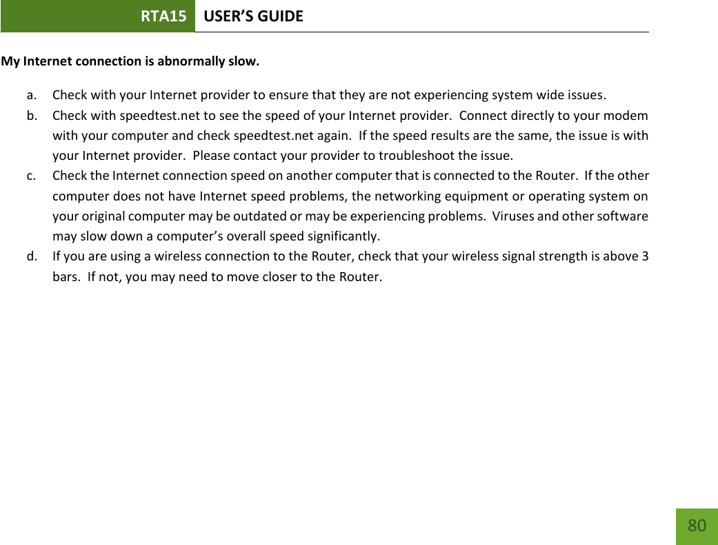 RTA15 USER’S GUIDE    80 My Internet connection is abnormally slow. a. Check with your Internet provider to ensure that they are not experiencing system wide issues. b. Check with speedtest.net to see the speed of your Internet provider.  Connect directly to your modem with your computer and check speedtest.net again.  If the speed results are the same, the issue is with your Internet provider.  Please contact your provider to troubleshoot the issue. c. Check the Internet connection speed on another computer that is connected to the Router.  If the other computer does not have Internet speed problems, the networking equipment or operating system on your original computer may be outdated or may be experiencing problems.  Viruses and other software may slow down a computer’s overall speed significantly.   d. If you are using a wireless connection to the Router, check that your wireless signal strength is above 3 bars.  If not, you may need to move closer to the Router. 