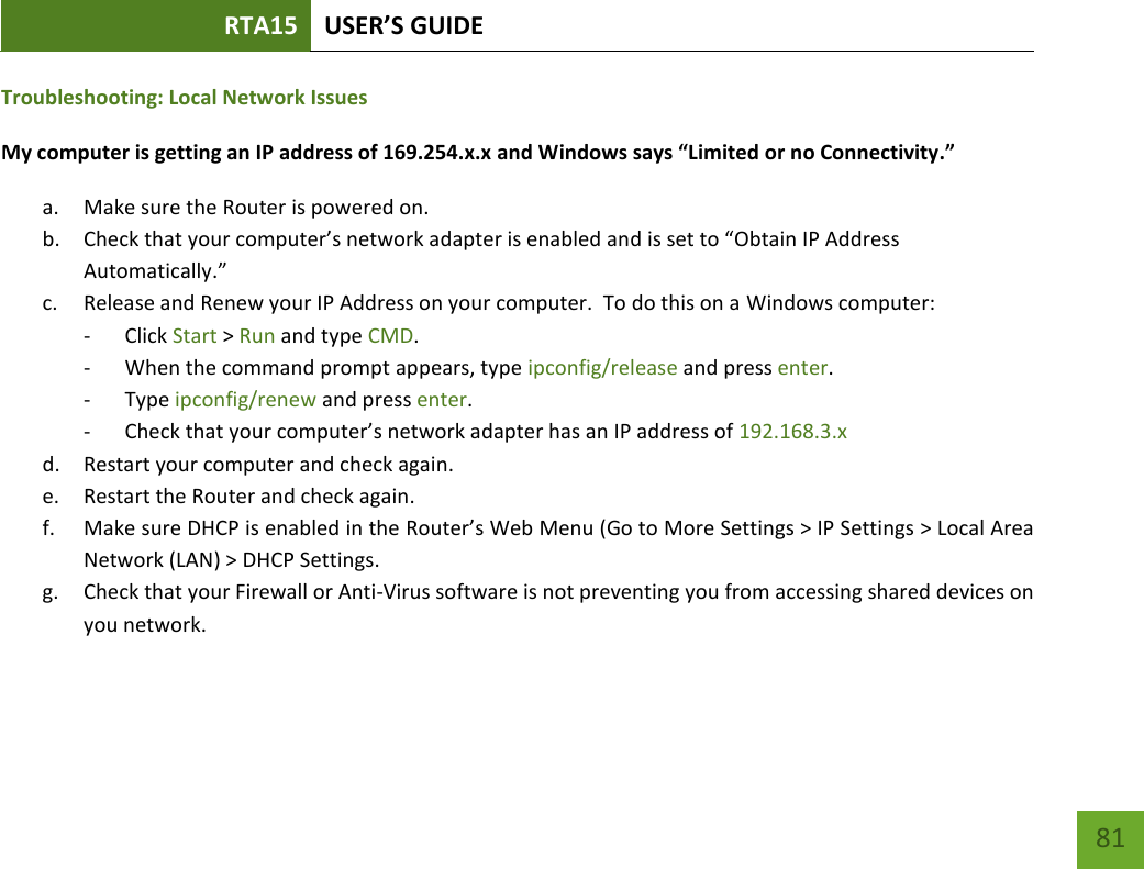 RTA15 USER’S GUIDE    81 Troubleshooting: Local Network Issues My computer is getting an IP address of 169.254.x.x and Windows says “Limited or no Connectivity.”  a. Make sure the Router is powered on. b. Check that your computer’s network adapter is enabled and is set to “Obtain IP Address Automatically.” c. Release and Renew your IP Address on your computer.  To do this on a Windows computer: - Click Start &gt; Run and type CMD. - When the command prompt appears, type ipconfig/release and press enter. - Type ipconfig/renew and press enter. - Check that your computer’s network adapter has an IP address of 192.168.3.x d. Restart your computer and check again. e. Restart the Router and check again. f. Make sure DHCP is enabled in the Router’s Web Menu (Go to More Settings &gt; IP Settings &gt; Local Area Network (LAN) &gt; DHCP Settings. g. Check that your Firewall or Anti-Virus software is not preventing you from accessing shared devices on you network.  