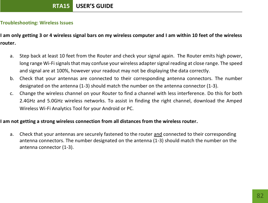 RTA15 USER’S GUIDE    82 Troubleshooting: Wireless Issues I am only getting 3 or 4 wireless signal bars on my wireless computer and I am within 10 feet of the wireless router. a. Step back at least 10 feet from the Router and check your signal again.  The Router emits high power, long range Wi-Fi signals that may confuse your wireless adapter signal reading at close range. The speed and signal are at 100%, however your readout may not be displaying the data correctly. b. Check  that  your  antennas  are  connected  to  their  corresponding  antenna  connectors.  The  number designated on the antenna (1-3) should match the number on the antenna connector (1-3). c. Change the wireless channel on your Router to find a channel with less interference. Do this for both 2.4GHz  and  5.0GHz  wireless  networks.  To  assist  in  finding  the  right  channel,  download  the  Amped Wireless Wi-Fi Analytics Tool for your Android or PC. I am not getting a strong wireless connection from all distances from the wireless router. a. Check that your antennas are securely fastened to the router and connected to their corresponding antenna connectors. The number designated on the antenna (1-3) should match the number on the antenna connector (1-3). 