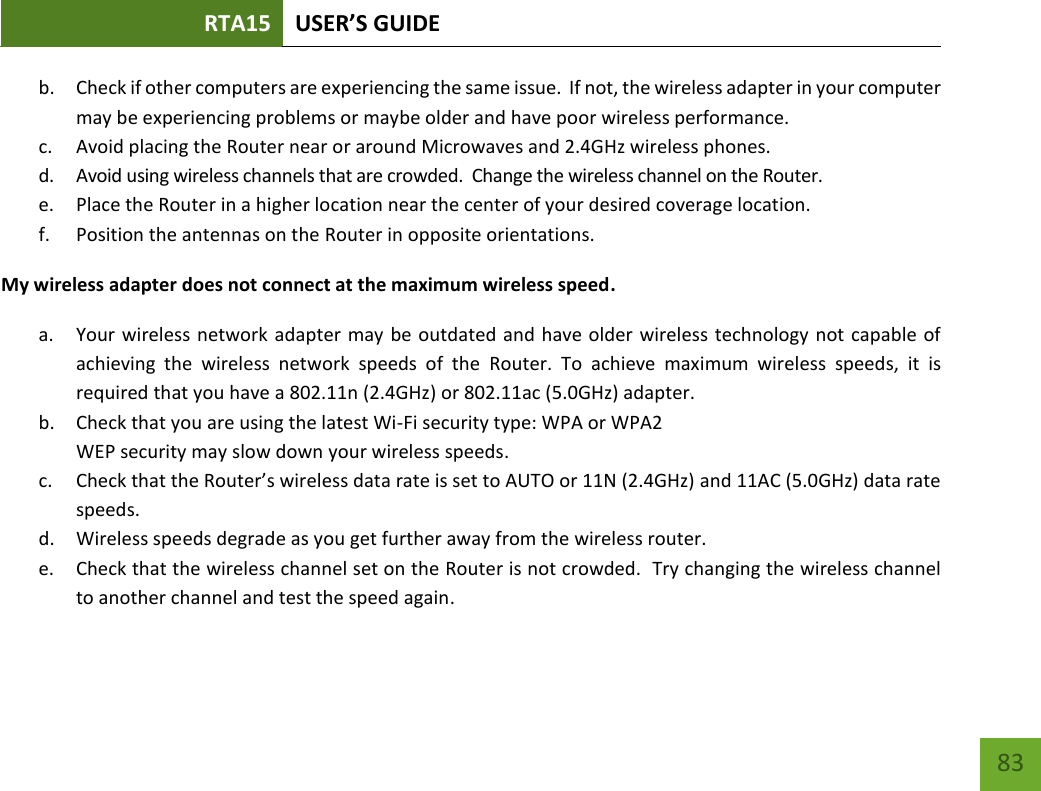 RTA15 USER’S GUIDE    83 b. Check if other computers are experiencing the same issue.  If not, the wireless adapter in your computer may be experiencing problems or maybe older and have poor wireless performance. c. Avoid placing the Router near or around Microwaves and 2.4GHz wireless phones. d. Avoid using wireless channels that are crowded.  Change the wireless channel on the Router. e. Place the Router in a higher location near the center of your desired coverage location. f. Position the antennas on the Router in opposite orientations.   My wireless adapter does not connect at the maximum wireless speed. a. Your wireless network  adapter may be outdated and have older wireless technology not capable of achieving  the  wireless  network  speeds  of  the  Router.  To  achieve  maximum  wireless  speeds,  it  is required that you have a 802.11n (2.4GHz) or 802.11ac (5.0GHz) adapter. b. Check that you are using the latest Wi-Fi security type: WPA or WPA2 WEP security may slow down your wireless speeds. c. Check that the Router’s wireless data rate is set to AUTO or 11N (2.4GHz) and 11AC (5.0GHz) data rate speeds. d. Wireless speeds degrade as you get further away from the wireless router.   e. Check that the wireless channel set on the Router is not crowded.  Try changing the wireless channel to another channel and test the speed again. 