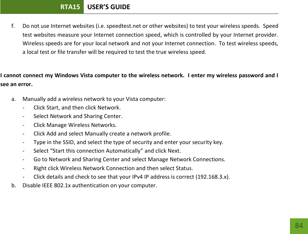 RTA15 USER’S GUIDE    84 f. Do not use Internet websites (i.e. speedtest.net or other websites) to test your wireless speeds.  Speed test websites measure your Internet connection speed, which is controlled by your Internet provider.  Wireless speeds are for your local network and not your Internet connection.  To test wireless speeds, a local test or file transfer will be required to test the true wireless speed.  I cannot connect my Windows Vista computer to the wireless network.  I enter my wireless password and I see an error. a. Manually add a wireless network to your Vista computer: - Click Start, and then click Network. - Select Network and Sharing Center. - Click Manage Wireless Networks. - Click Add and select Manually create a network profile. - Type in the SSID, and select the type of security and enter your security key. - Select “Start this connection Automatically” and click Next. - Go to Network and Sharing Center and select Manage Network Connections. - Right click Wireless Network Connection and then select Status. - Click details and check to see that your IPv4 IP address is correct (192.168.3.x). b. Disable IEEE 802.1x authentication on your computer. 