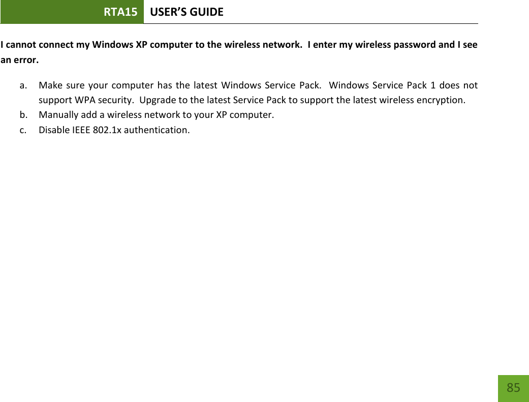 RTA15 USER’S GUIDE    85 I cannot connect my Windows XP computer to the wireless network.  I enter my wireless password and I see an error. a. Make sure your computer has  the latest Windows Service  Pack.   Windows Service Pack 1 does not support WPA security.  Upgrade to the latest Service Pack to support the latest wireless encryption. b. Manually add a wireless network to your XP computer. c. Disable IEEE 802.1x authentication.        