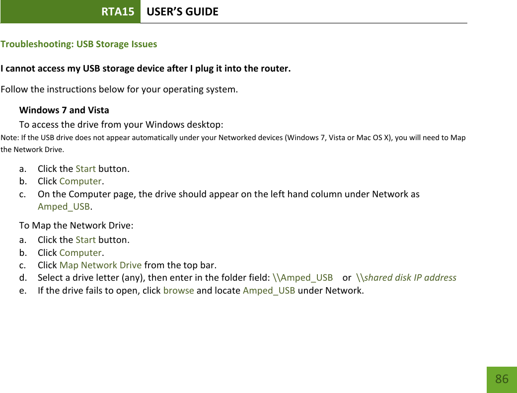 RTA15 USER’S GUIDE    86 Troubleshooting: USB Storage Issues I cannot access my USB storage device after I plug it into the router. Follow the instructions below for your operating system. Windows 7 and Vista To access the drive from your Windows desktop:  Note: If the USB drive does not appear automatically under your Networked devices (Windows 7, Vista or Mac OS X), you will need to Map the Network Drive. a. Click the Start button. b. Click Computer. c. On the Computer page, the drive should appear on the left hand column under Network as Amped_USB. To Map the Network Drive:  a. Click the Start button. b. Click Computer. c. Click Map Network Drive from the top bar.   d. Select a drive letter (any), then enter in the folder field: \\Amped_USB    or  \\shared disk IP address e. If the drive fails to open, click browse and locate Amped_USB under Network. 