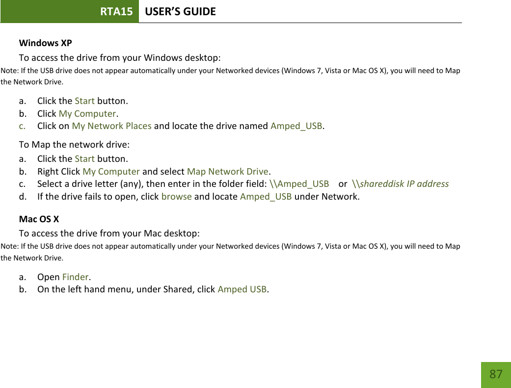 RTA15 USER’S GUIDE    87 Windows XP To access the drive from your Windows desktop:  Note: If the USB drive does not appear automatically under your Networked devices (Windows 7, Vista or Mac OS X), you will need to Map the Network Drive. a. Click the Start button. b. Click My Computer. c. Click on My Network Places and locate the drive named Amped_USB. To Map the network drive:  a. Click the Start button. b. Right Click My Computer and select Map Network Drive. c. Select a drive letter (any), then enter in the folder field: \\Amped_USB    or  \\shareddisk IP address d. If the drive fails to open, click browse and locate Amped_USB under Network. Mac OS X To access the drive from your Mac desktop:  Note: If the USB drive does not appear automatically under your Networked devices (Windows 7, Vista or Mac OS X), you will need to Map the Network Drive. a. Open Finder. b. On the left hand menu, under Shared, click Amped USB. 