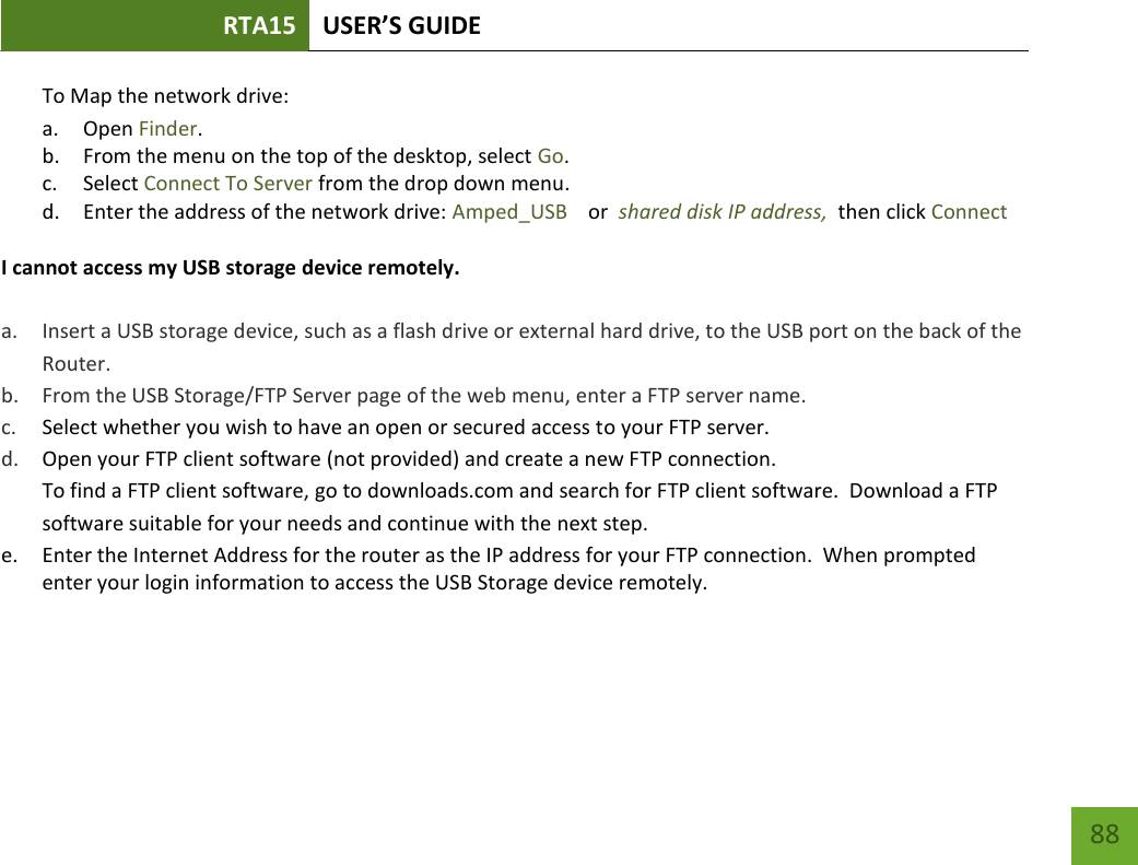 RTA15 USER’S GUIDE    88 To Map the network drive:  a. Open Finder. b. From the menu on the top of the desktop, select Go. c. Select Connect To Server from the drop down menu. d. Enter the address of the network drive: Amped_USB    or  shared disk IP address,  then click Connect  I cannot access my USB storage device remotely.  a. Insert a USB storage device, such as a flash drive or external hard drive, to the USB port on the back of the Router. b. From the USB Storage/FTP Server page of the web menu, enter a FTP server name. c. Select whether you wish to have an open or secured access to your FTP server. d. Open your FTP client software (not provided) and create a new FTP connection.   To find a FTP client software, go to downloads.com and search for FTP client software.  Download a FTP software suitable for your needs and continue with the next step. e. Enter the Internet Address for the router as the IP address for your FTP connection.  When prompted enter your login information to access the USB Storage device remotely.    