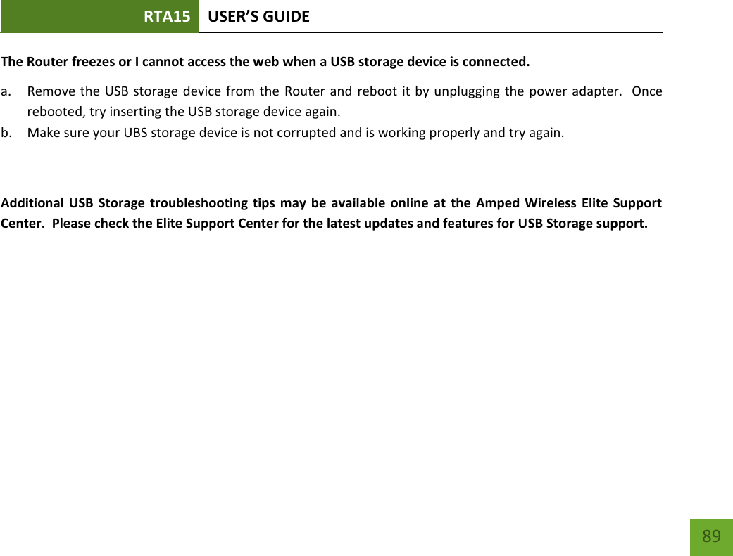 RTA15 USER’S GUIDE    89 The Router freezes or I cannot access the web when a USB storage device is connected. a. Remove the USB storage device from the  Router and reboot it by unplugging the power adapter.  Once rebooted, try inserting the USB storage device again. b. Make sure your UBS storage device is not corrupted and is working properly and try again.  Additional USB Storage troubleshooting tips may  be  available online  at  the Amped Wireless Elite Support Center.  Please check the Elite Support Center for the latest updates and features for USB Storage support. 