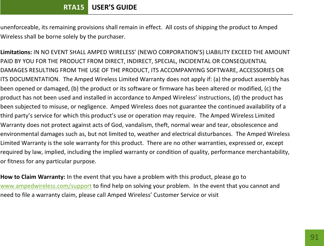 RTA15 USER’S GUIDE    91 unenforceable, its remaining provisions shall remain in effect.  All costs of shipping the product to Amped Wireless shall be borne solely by the purchaser.   Limitations: IN NO EVENT SHALL AMPED WIRELESS’ (NEWO CORPORATION’S) LIABILITY EXCEED THE AMOUNT PAID BY YOU FOR THE PRODUCT FROM DIRECT, INDIRECT, SPECIAL, INCIDENTAL OR CONSEQUENTIAL DAMAGES RESULTING FROM THE USE OF THE PRODUCT, ITS ACCOMPANYING SOFTWARE, ACCESSORIES OR ITS DOCUMENTATION.  The Amped Wireless Limited Warranty does not apply if: (a) the product assembly has been opened or damaged, (b) the product or its software or firmware has been altered or modified, (c) the product has not been used and installed in accordance to Amped Wireless’ instructions, (d) the product has been subjected to misuse, or negligence.  Amped Wireless does not guarantee the continued availability of a third party’s service for which this product’s use or operation may require.  The Amped Wireless Limited Warranty does not protect against acts of God, vandalism, theft, normal wear and tear, obsolescence and environmental damages such as, but not limited to, weather and electrical disturbances.  The Amped Wireless Limited Warranty is the sole warranty for this product.  There are no other warranties, expressed or, except required by law, implied, including the implied warranty or condition of quality, performance merchantability, or fitness for any particular purpose.   How to Claim Warranty: In the event that you have a problem with this product, please go to www.ampedwireless.com/support to find help on solving your problem.  In the event that you cannot and need to file a warranty claim, please call Amped Wireless’ Customer Service or visit 