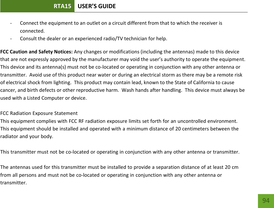 RTA15 USER’S GUIDE 94 - Connect the equipment to an outlet on a circuit different from that to which the receiver is connected. - Consult the dealer or an experienced radio/TV technician for help. FCC Caution and Safety Notices: Any changes or modifications (including the antennas) made to this device that are not expressly approved by the manufacturer may void the user’s authority to operate the equipment.  This device and its antenna(s) must not be co-located or operating in conjunction with any other antenna or transmitter.  Avoid use of this product near water or during an electrical storm as there may be a remote risk of electrical shock from lighting.  This product may contain lead, known to the State of California to cause cancer, and birth defects or other reproductive harm.  Wash hands after handling.  This device must always be used with a Listed Computer or device. FCC Radiation Exposure StatementThis equipment complies with FCC RF radiation exposure limits set forth for an uncontrolled environment. This equipment should be installed and operated with a minimum distance of 20 centimeters between the radiator and your body.This transmitter must not be co-located or operating in conjunction with any other antenna or transmitter.The antennas used for this transmitter must be installed to provide a separation distance of at least 20 cm from all persons and must not be co-located or operating in conjunction with any other antenna or transmitter.