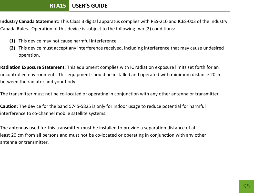 RTA15 USER’S GUIDE 95 Industry Canada Statement: This Class B digital apparatus complies with RSS-210 and ICES-003 of the Industry Canada Rules.  Operation of this device is subject to the following two (2) conditions: (1) This device may not cause harmful interference (2) This device must accept any interference received, including interference that may cause undesired operation. Radiation Exposure Statement: This equipment complies with IC radiation exposure limits set forth for an uncontrolled environment.  This equipment should be installed and operated with minimum distance 20cm between the radiator and your body.   The transmitter must not be co-located or operating in conjunction with any other antenna or transmitter. Caution: The device for the band 5745-5825 is only for indoor usage to reduce potential for harmful interference to co-channel mobile satellite systems. The antennas used for this transmitter must be installed to provide a separation distance of at least 20 cm from all persons and must not be co-located or operating in conjunction with any other antenna or transmitter.