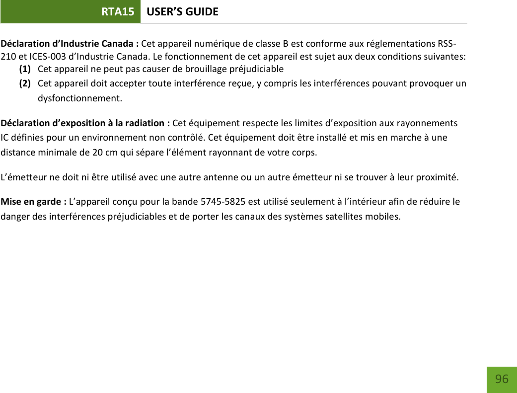 RTA15 USER’S GUIDE 96 Déclaration d’Industrie Canada : Cet appareil numérique de classe B est conforme aux réglementations RSS-210 et ICES-003 d’Industrie Canada. Le fonctionnement de cet appareil est sujet aux deux conditions suivantes: (1) Cet appareil ne peut pas causer de brouillage préjudiciable (2) Cet appareil doit accepter toute interférence reçue, y compris les interférences pouvant provoquer un dysfonctionnement. Déclaration d’exposition à la radiation : Cet équipement respecte les limites d’exposition aux rayonnements IC définies pour un environnement non contrôlé. Cet équipement doit être installé et mis en marche à une distance minimale de 20 cm qui sépare l’élément rayonnant de votre corps.   L’émetteur ne doit ni être utilisé avec une autre antenne ou un autre émetteur ni se trouver à leur proximité. Mise en garde : L’appareil conçu pour la bande 5745-5825 est utilisé seulement à l’intérieur afin de réduire le danger des interférences préjudiciables et de porter les canaux des systèmes satellites mobiles. 