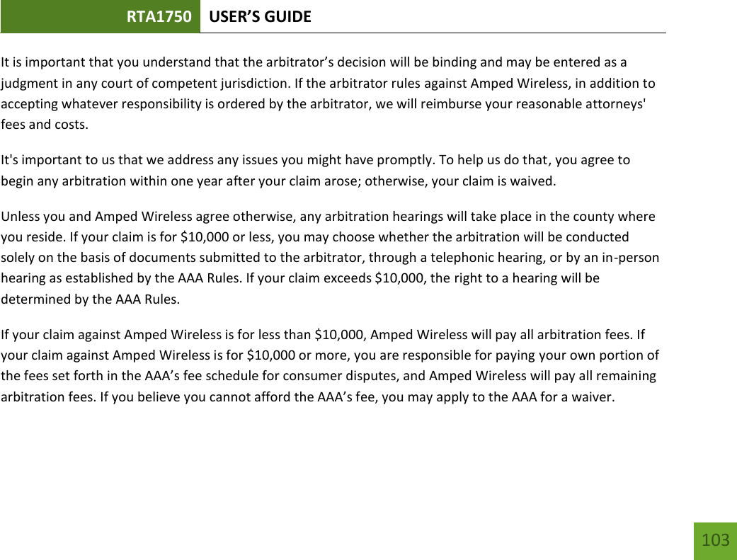 RTA1750 USER’S GUIDE    103 It is important that you understand that the arbitrator’s decision will be binding and may be entered as a judgment in any court of competent jurisdiction. If the arbitrator rules against Amped Wireless, in addition to accepting whatever responsibility is ordered by the arbitrator, we will reimburse your reasonable attorneys&apos; fees and costs. It&apos;s important to us that we address any issues you might have promptly. To help us do that, you agree to begin any arbitration within one year after your claim arose; otherwise, your claim is waived. Unless you and Amped Wireless agree otherwise, any arbitration hearings will take place in the county where you reside. If your claim is for $10,000 or less, you may choose whether the arbitration will be conducted solely on the basis of documents submitted to the arbitrator, through a telephonic hearing, or by an in-person hearing as established by the AAA Rules. If your claim exceeds $10,000, the right to a hearing will be determined by the AAA Rules. If your claim against Amped Wireless is for less than $10,000, Amped Wireless will pay all arbitration fees. If your claim against Amped Wireless is for $10,000 or more, you are responsible for paying your own portion of the fees set forth in the AAA’s fee schedule for consumer disputes, and Amped Wireless will pay all remaining arbitration fees. If you believe you cannot afford the AAA’s fee, you may apply to the AAA for a waiver. 