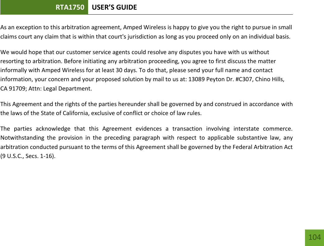 RTA1750 USER’S GUIDE    104 As an exception to this arbitration agreement, Amped Wireless is happy to give you the right to pursue in small claims court any claim that is within that court&apos;s jurisdiction as long as you proceed only on an individual basis.  We would hope that our customer service agents could resolve any disputes you have with us without resorting to arbitration. Before initiating any arbitration proceeding, you agree to first discuss the matter informally with Amped Wireless for at least 30 days. To do that, please send your full name and contact information, your concern and your proposed solution by mail to us at: 13089 Peyton Dr. #C307, Chino Hills, CA 91709; Attn: Legal Department. This Agreement and the rights of the parties hereunder shall be governed by and construed in accordance with the laws of the State of California, exclusive of conflict or choice of law rules. The  parties  acknowledge  that  this  Agreement  evidences  a  transaction  involving  interstate  commerce. Notwithstanding  the  provision  in  the  preceding  paragraph  with  respect  to  applicable  substantive  law,  any arbitration conducted pursuant to the terms of this Agreement shall be governed by the Federal Arbitration Act (9 U.S.C., Secs. 1-16).  