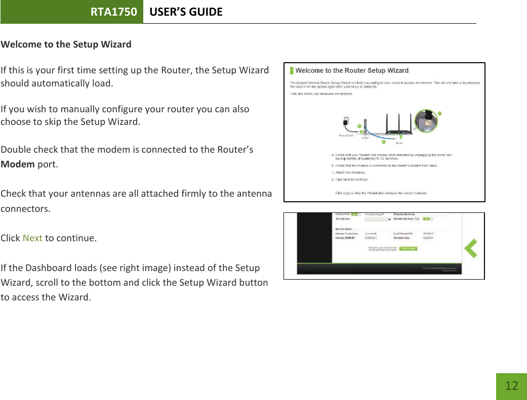 RTA1750 USER’S GUIDE    12 Welcome to the Setup Wizard  If this is your first time setting up the Router, the Setup Wizard should automatically load.  If you wish to manually configure your router you can also choose to skip the Setup Wizard.  Double check that the modem is connected to the Router’s Modem port.  Check that your antennas are all attached firmly to the antenna connectors.  Click Next to continue.  If the Dashboard loads (see right image) instead of the Setup Wizard, scroll to the bottom and click the Setup Wizard button to access the Wizard. 