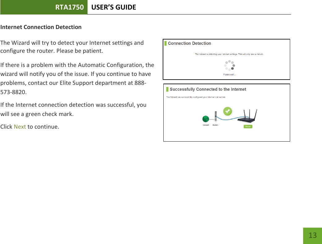 RTA1750 USER’S GUIDE    13 Internet Connection Detection  The Wizard will try to detect your Internet settings and configure the router. Please be patient. If there is a problem with the Automatic Configuration, the wizard will notify you of the issue. If you continue to have problems, contact our Elite Support department at 888-573-8820. If the Internet connection detection was successful, you will see a green check mark. Click Next to continue.  