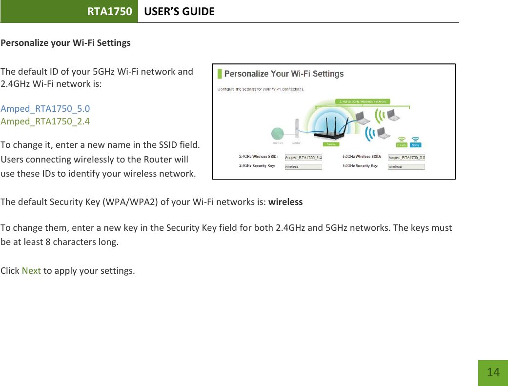 RTA1750 USER’S GUIDE    14 Personalize your Wi-Fi Settings  The default ID of your 5GHz Wi-Fi network and 2.4GHz Wi-Fi network is:  Amped_RTA1750_5.0 Amped_RTA1750_2.4   To change it, enter a new name in the SSID field.  Users connecting wirelessly to the Router will use these IDs to identify your wireless network.  The default Security Key (WPA/WPA2) of your Wi-Fi networks is: wireless  To change them, enter a new key in the Security Key field for both 2.4GHz and 5GHz networks. The keys must be at least 8 characters long.  Click Next to apply your settings.    